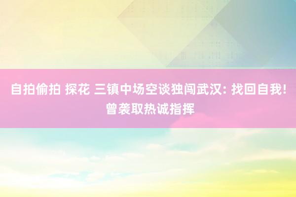 自拍偷拍 探花 三镇中场空谈独闯武汉: 找回自我! 曾袭取热诚指挥