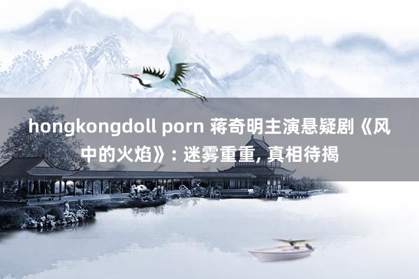 hongkongdoll porn 蒋奇明主演悬疑剧《风中的火焰》: 迷雾重重， 真相待揭