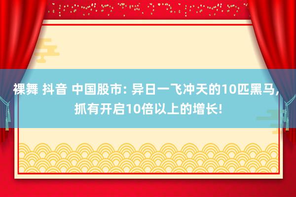 裸舞 抖音 中国股市: 异日一飞冲天的10匹黑马， 抓有开启10倍以上的增长!