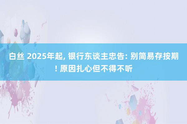 白丝 2025年起， 银行东谈主忠告: 别简易存按期! 原因扎心但不得不听