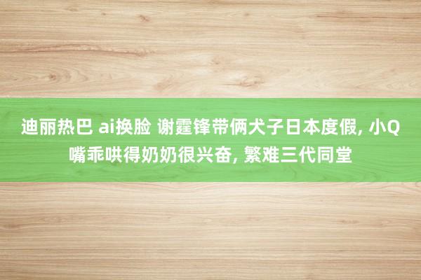 迪丽热巴 ai换脸 谢霆锋带俩犬子日本度假， 小Q嘴乖哄得奶奶很兴奋， 繁难三代同堂