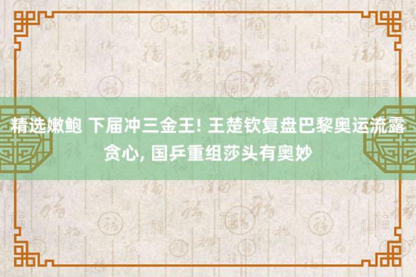 精选嫩鲍 下届冲三金王! 王楚钦复盘巴黎奥运流露贪心， 国乒重组莎头有奥妙