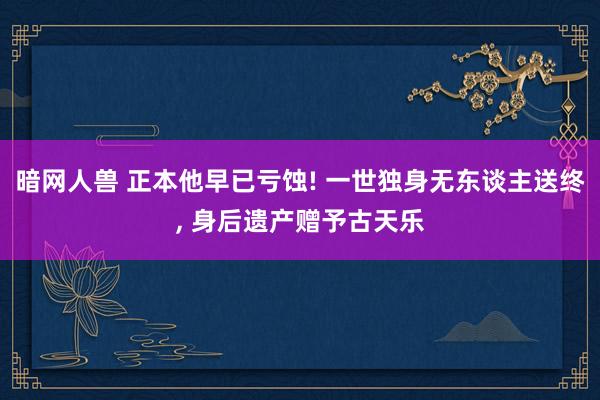 暗网人兽 正本他早已亏蚀! 一世独身无东谈主送终， 身后遗产赠予古天乐