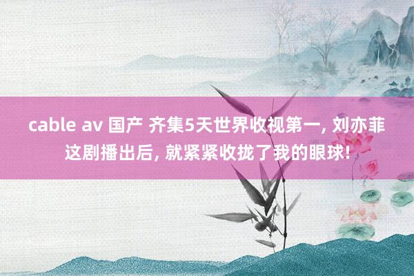 cable av 国产 齐集5天世界收视第一， 刘亦菲这剧播出后， 就紧紧收拢了我的眼球!