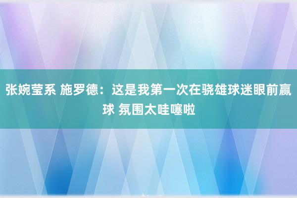 张婉莹系 施罗德：这是我第一次在骁雄球迷眼前赢球 氛围太哇噻啦