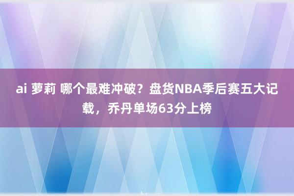 ai 萝莉 哪个最难冲破？盘货NBA季后赛五大记载，乔丹单场63分上榜