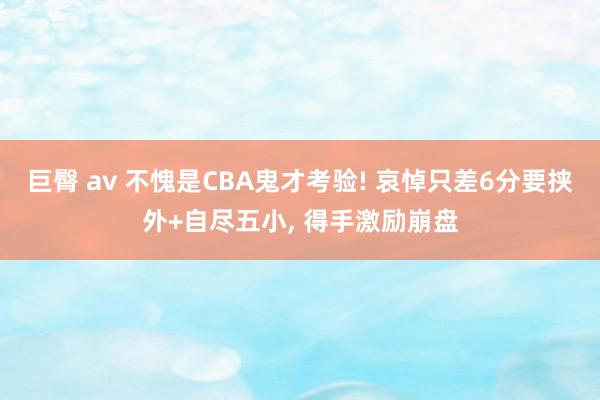 巨臀 av 不愧是CBA鬼才考验! 哀悼只差6分要挟外+自尽五小， 得手激励崩盘