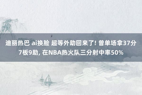 迪丽热巴 ai换脸 超等外助回来了! 曾单场拿37分7板9助， 在NBA热火队三分射中率50%