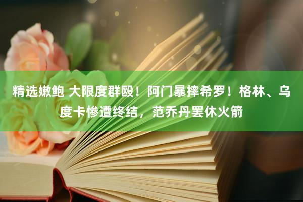 精选嫩鲍 大限度群殴！阿门暴摔希罗！格林、乌度卡惨遭终结，范乔丹罢休火箭