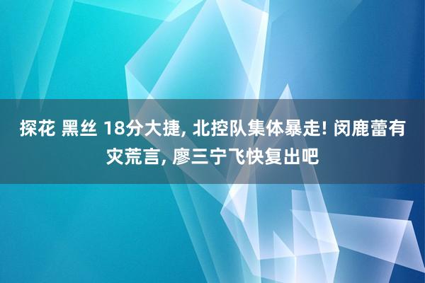 探花 黑丝 18分大捷， 北控队集体暴走! 闵鹿蕾有灾荒言， 廖三宁飞快复出吧