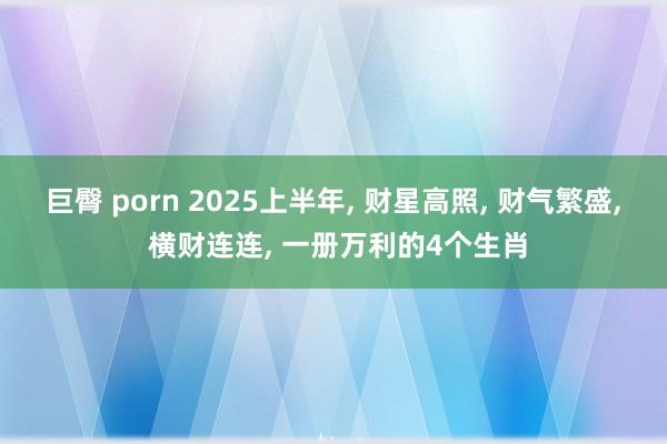 巨臀 porn 2025上半年， 财星高照， 财气繁盛， 横财连连， 一册万利的4个生肖