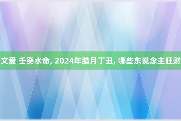 文爱 壬癸水命， 2024年腊月丁丑， 哪些东说念主旺财