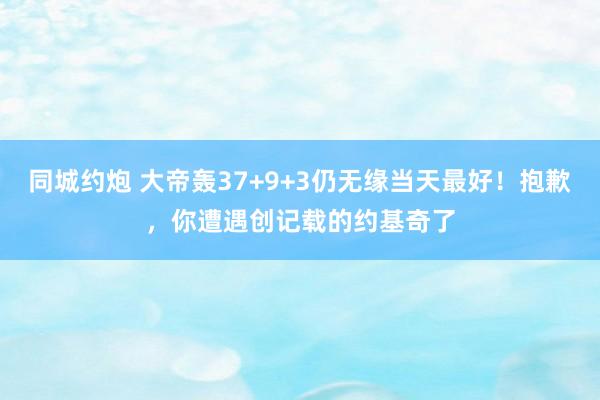 同城约炮 大帝轰37+9+3仍无缘当天最好！抱歉，你遭遇创记载的约基奇了