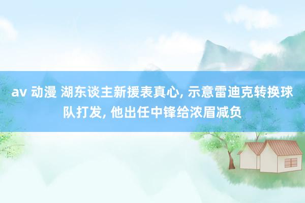 av 动漫 湖东谈主新援表真心， 示意雷迪克转换球队打发， 他出任中锋给浓眉减负