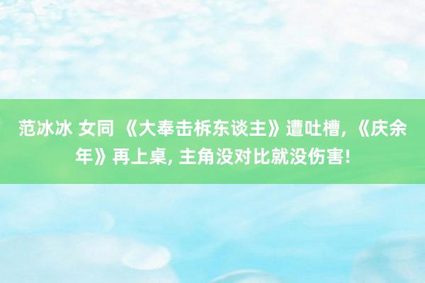 范冰冰 女同 《大奉击柝东谈主》遭吐槽， 《庆余年》再上桌， 主角没对比就没伤害!