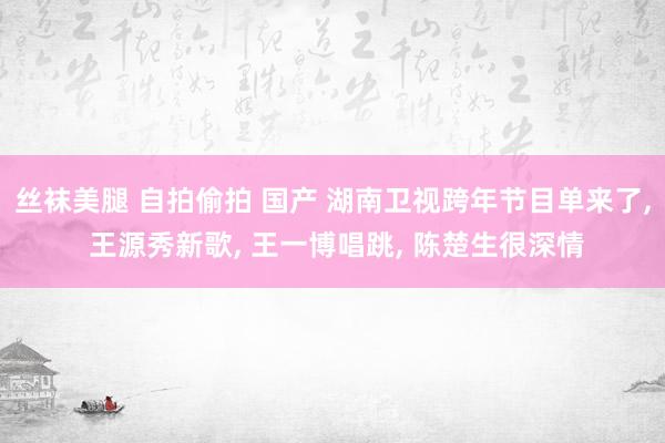 丝袜美腿 自拍偷拍 国产 湖南卫视跨年节目单来了， 王源秀新歌， 王一博唱跳， 陈楚生很深情