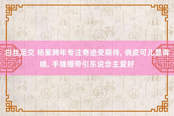 白丝足交 杨紫跨年专注奇迹受期待， 俏皮可儿显青娥， 手缠绷带引东说念主爱好