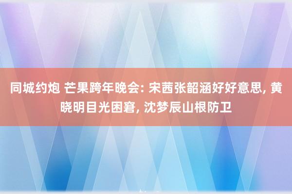 同城约炮 芒果跨年晚会: 宋茜张韶涵好好意思， 黄晓明目光困窘， 沈梦辰山根防卫