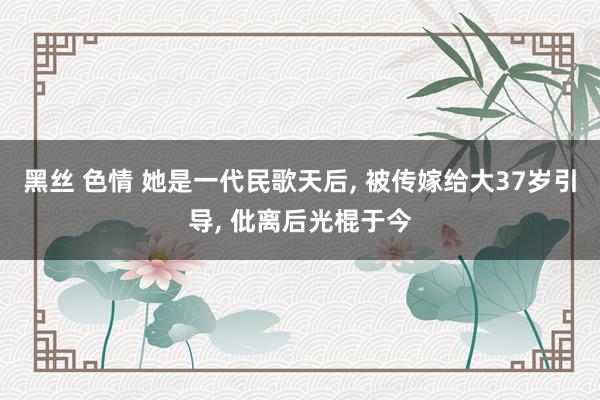 黑丝 色情 她是一代民歌天后， 被传嫁给大37岁引导， 仳离后光棍于今