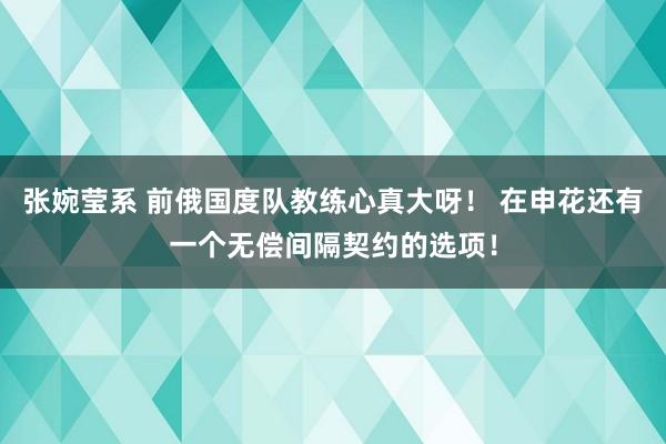 张婉莹系 前俄国度队教练心真大呀！ 在申花还有一个无偿间隔契约的选项！