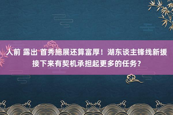 人前 露出 首秀施展还算富厚！湖东谈主锋线新援接下来有契机承担起更多的任务？