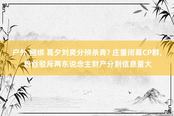 户外 捆绑 葛夕刘爽分辨杀青? 庄重闭幕CP群， 粉丝驳斥两东说念主财产分割信息量大