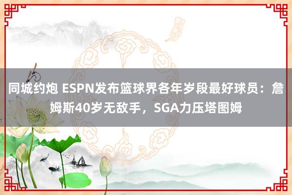 同城约炮 ESPN发布篮球界各年岁段最好球员：詹姆斯40岁无敌手，SGA力压塔图姆