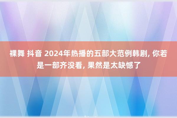 裸舞 抖音 2024年热播的五部大范例韩剧， 你若是一部齐没看， 果然是太缺憾了