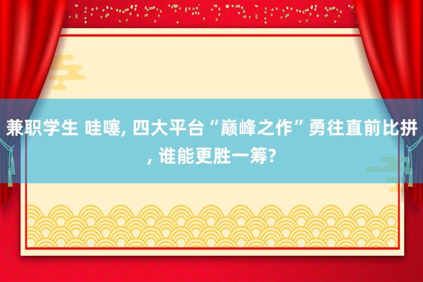 兼职学生 哇噻， 四大平台“巅峰之作”勇往直前比拼， 谁能更胜一筹?