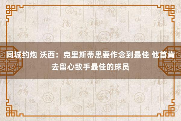 同城约炮 沃西：克里斯蒂思要作念到最佳 他首肯去留心敌手最佳的球员