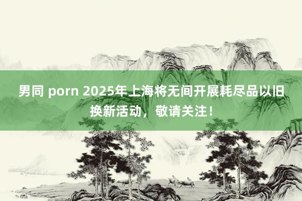 男同 porn 2025年上海将无间开展耗尽品以旧换新活动，敬请关注！