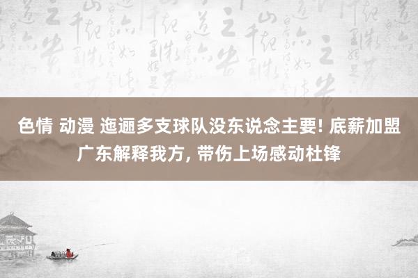 色情 动漫 迤逦多支球队没东说念主要! 底薪加盟广东解释我方， 带伤上场感动杜锋