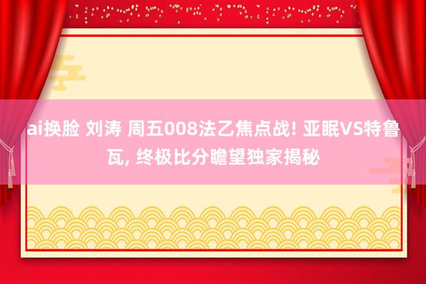 ai换脸 刘涛 周五008法乙焦点战! 亚眠VS特鲁瓦， 终极比分瞻望独家揭秘