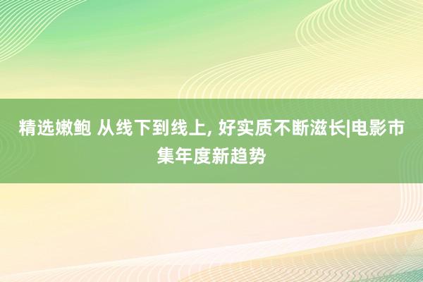 精选嫩鲍 从线下到线上， 好实质不断滋长|电影市集年度新趋势