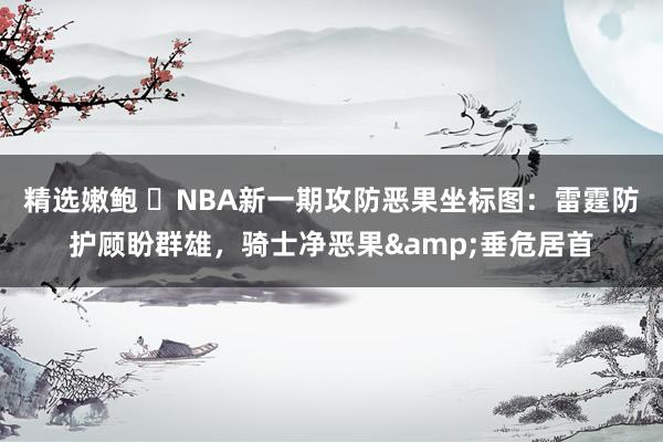 精选嫩鲍 ⭐NBA新一期攻防恶果坐标图：雷霆防护顾盼群雄，骑士净恶果&垂危居首