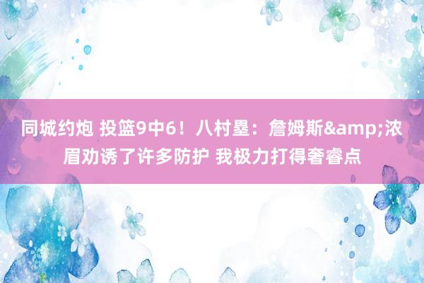 同城约炮 投篮9中6！八村塁：詹姆斯&浓眉劝诱了许多防护 我极力打得奢睿点