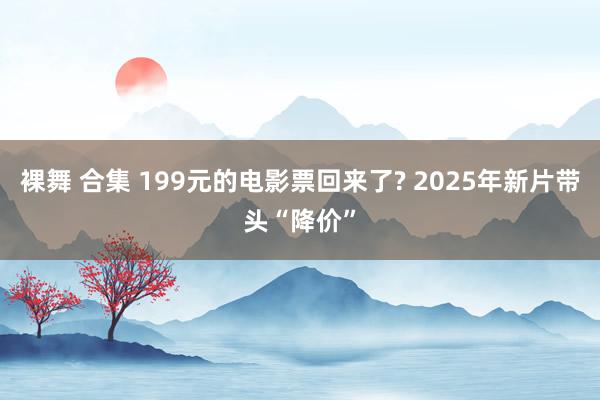 裸舞 合集 199元的电影票回来了? 2025年新片带头“降价”