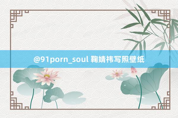 @91porn_soul 鞠婧祎写照壁纸