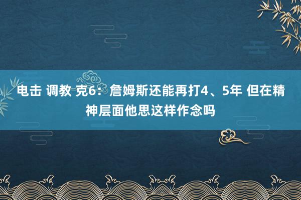 电击 调教 克6：詹姆斯还能再打4、5年 但在精神层面他思这样作念吗