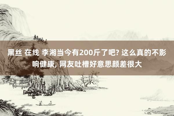 黑丝 在线 李湘当今有200斤了吧? 这么真的不影响健康， 网友吐槽好意思颜差很大