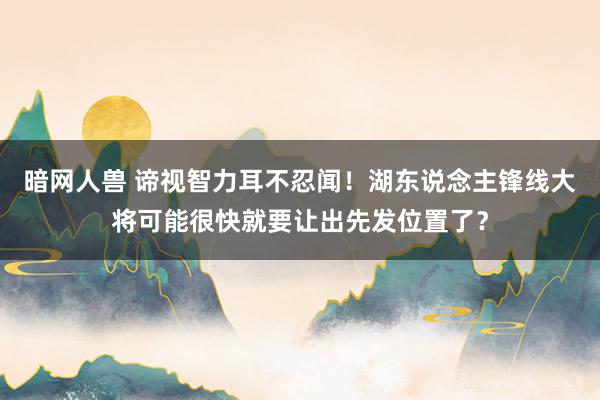 暗网人兽 谛视智力耳不忍闻！湖东说念主锋线大将可能很快就要让出先发位置了？