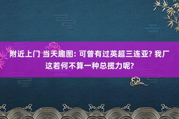 附近上门 当天趣图: 可曾有过英超三连亚? 我厂这若何不算一种总揽力呢?