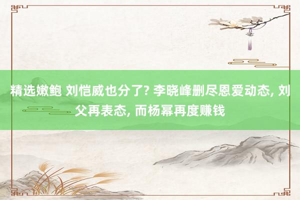 精选嫩鲍 刘恺威也分了? 李晓峰删尽恩爱动态， 刘父再表态， 而杨幂再度赚钱