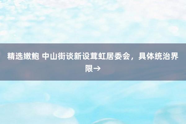 精选嫩鲍 中山街谈新设茸虹居委会，具体统治界限→