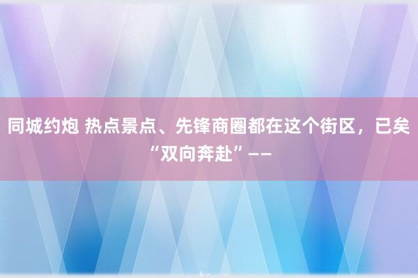 同城约炮 热点景点、先锋商圈都在这个街区，已矣“双向奔赴”——