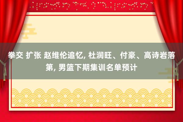 拳交 扩张 赵维伦追忆， 杜润旺、付豪、高诗岩落第， 男篮下期集训名单预计