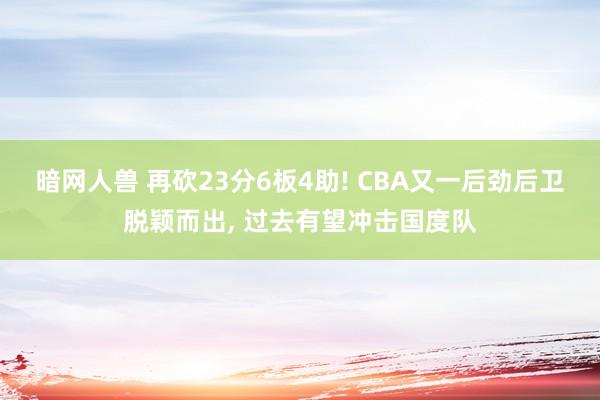 暗网人兽 再砍23分6板4助! CBA又一后劲后卫脱颖而出， 过去有望冲击国度队