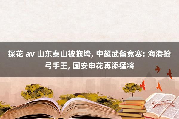 探花 av 山东泰山被拖垮， 中超武备竞赛: 海港抢弓手王， 国安申花再添猛将