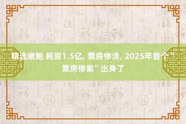 精选嫩鲍 耗资1.5亿， 票房惨淡， 2025年首个“票房惨案”出身了