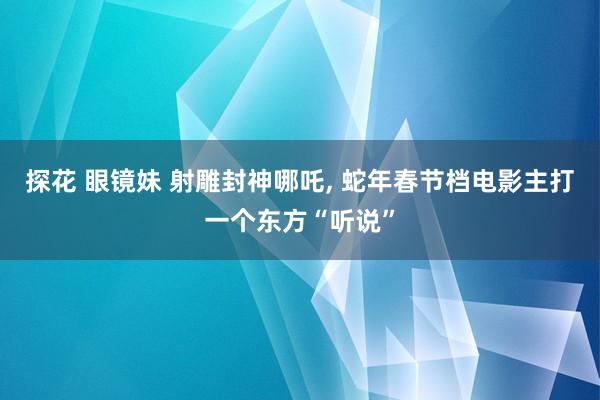 探花 眼镜妹 射雕封神哪吒， 蛇年春节档电影主打一个东方“听说”